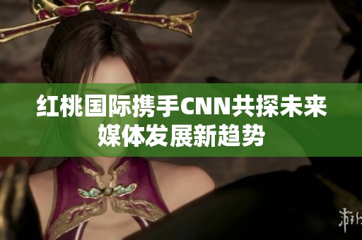 紅桃國際攜手CNN共探未來媒體發(fā)展新趨勢