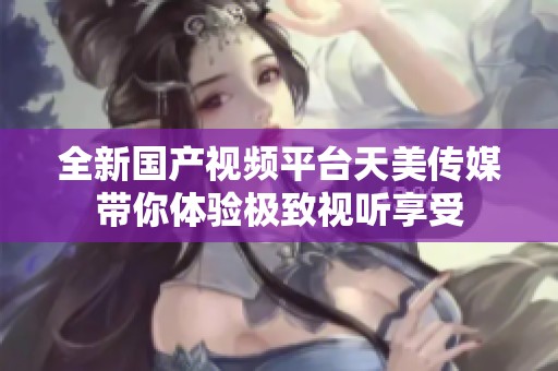 全新國產視頻平臺天美傳媒帶你體驗極致視聽享受