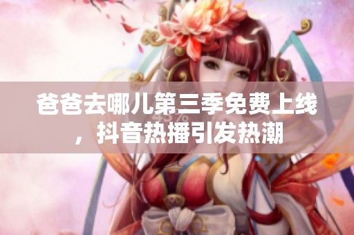 爸爸去哪兒第三季免費(fèi)上線，抖音熱播引發(fā)熱潮
